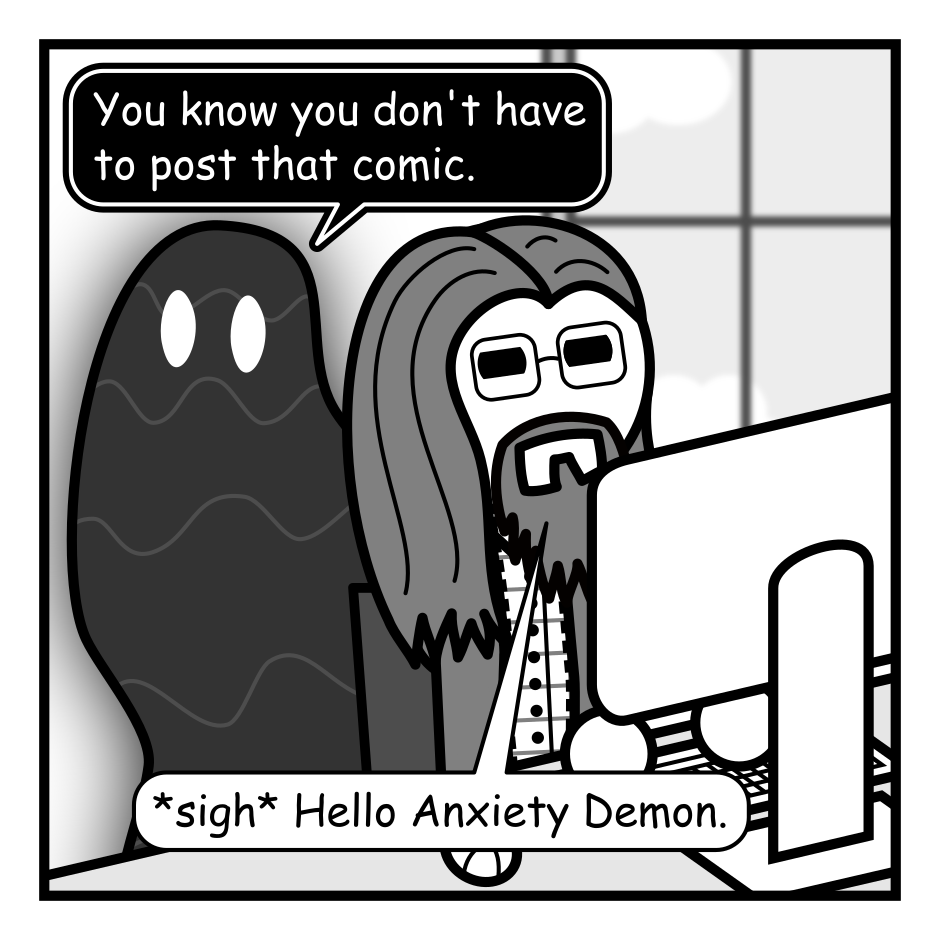 A 4 panel grayscale comic featuring a man with long hair, a beard, and glasses (Programmer) and a goopy shadow creature (Demon).
Panel 1.
Programmer is typing at a computer as Demon emerges behind him.
Demon: You know you don't have to post that comic.
Programmer: *sigh* Hello Anxiety Demon.
Panel 2.
Close up Programmer trying to ignore Demon as he types.
Demon: Your every interaction with another person makes their life just a little bit worse.
Programmer: Uh huh.
Panel 3.
Pull back out and Demon is hanging from the ceiling.
Demon: Better to just sit at home alone and never do anything.
Programmer, annoyed: Why do you always make this so hard?
Programmer posts the comic.
Panel 4.
Programmer, turning angrily to Demon: It's been two years! Don't you ever stop?
Demon, slinking away: See you next week.